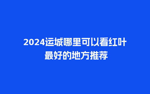 2024运城哪里可以看红叶 最好的地方推荐