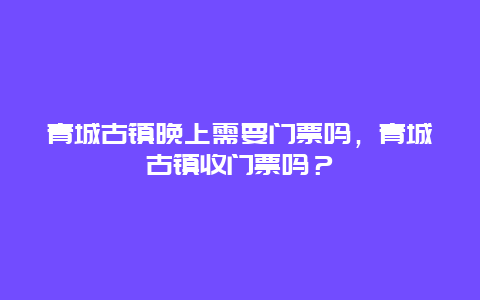 青城古镇晚上需要门票吗，青城古镇收门票吗？