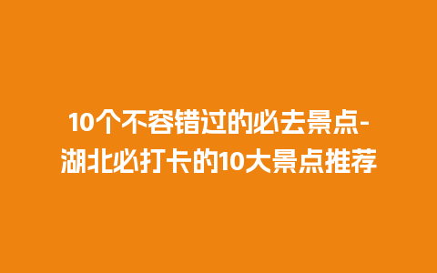 10个不容错过的必去景点-湖北必打卡的10大景点推荐