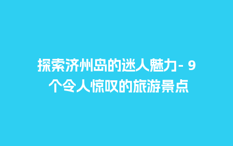 探索济州岛的迷人魅力- 9 个令人惊叹的旅游景点