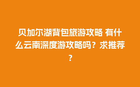 贝加尔湖背包旅游攻略 有什么云南深度游攻略吗？求推荐？