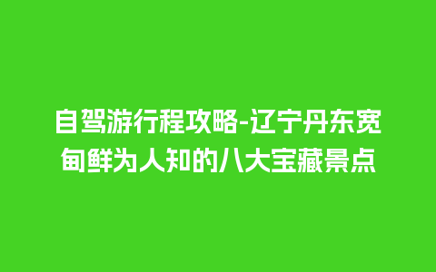 自驾游行程攻略-辽宁丹东宽甸鲜为人知的八大宝藏景点