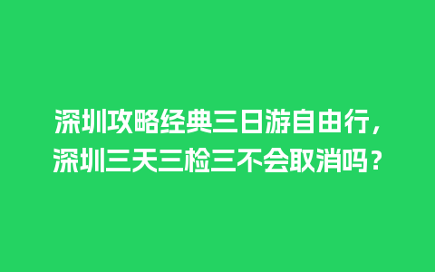 深圳攻略经典三日游自由行，深圳三天三检三不会取消吗？