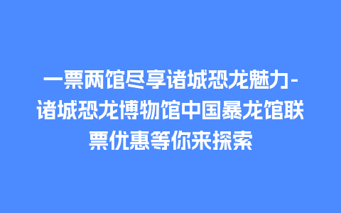 一票两馆尽享诸城恐龙魅力-诸城恐龙博物馆中国暴龙馆联票优惠等你来探索