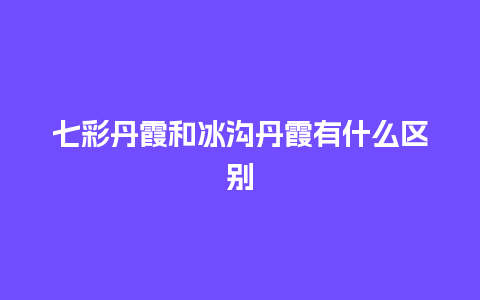 七彩丹霞和冰沟丹霞有什么区别