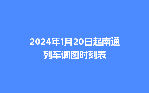 2024年1月20日起南通列车调图时刻表