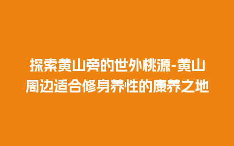 探索黄山旁的世外桃源-黄山周边适合修身养性的康养之地