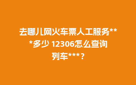 去哪儿网火车票人工服务***多少 12306怎么查询列车***？