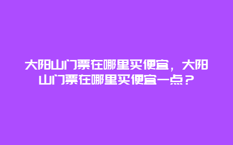 大阳山门票在哪里买便宜，大阳山门票在哪里买便宜一点？