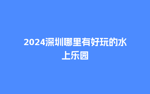 2024深圳哪里有好玩的水上乐园