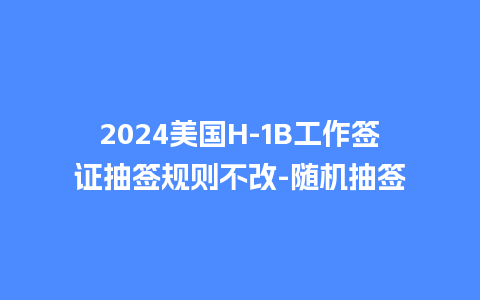 2024美国H-1B工作签证抽签规则不改-随机抽签