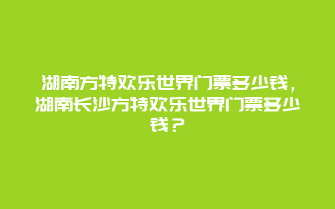 湖南方特欢乐世界门票多少钱，湖南长沙方特欢乐世界门票多少钱？