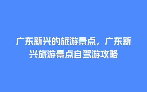 广东新兴的旅游景点，广东新兴旅游景点自驾游攻略