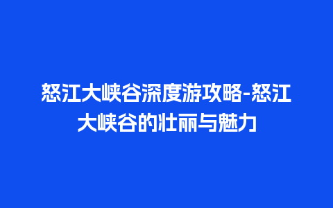 怒江大峡谷深度游攻略-怒江大峡谷的壮丽与魅力