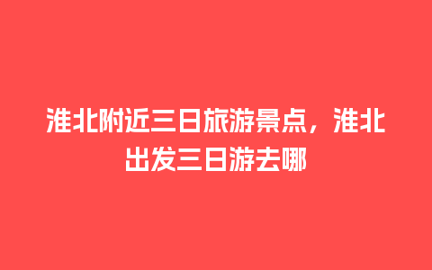 淮北附近三日旅游景点，淮北出发三日游去哪