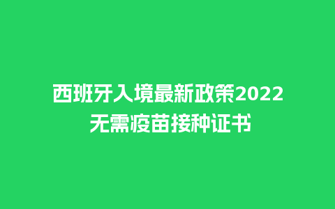 西班牙入境最新政策2022 无需疫苗接种证书