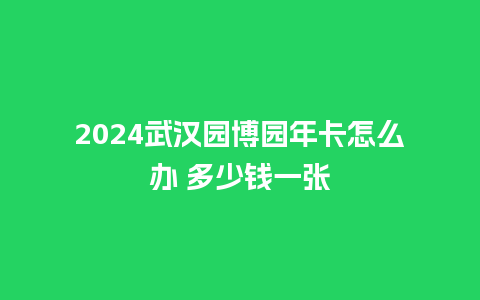 2024武汉园博园年卡怎么办 多少钱一张