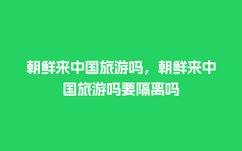 朝鲜来中国旅游吗，朝鲜来中国旅游吗要隔离吗