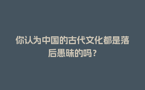 你认为中国的古代文化都是落后愚昧的吗？