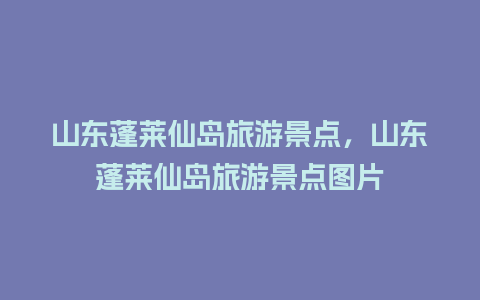 山东蓬莱仙岛旅游景点，山东蓬莱仙岛旅游景点图片