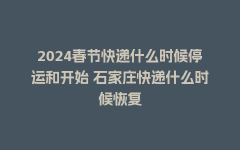 2024春节快递什么时候停运和开始 石家庄快递什么时候恢复