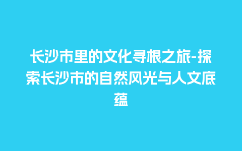 长沙市里的文化寻根之旅-探索长沙市的自然风光与人文底蕴