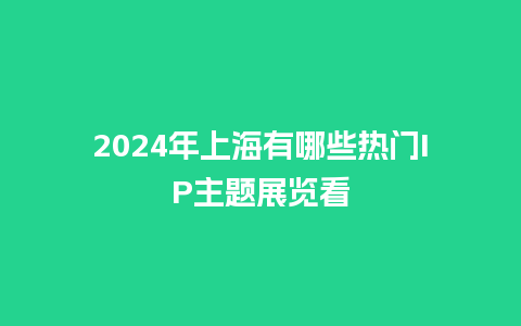 2024年上海有哪些热门IP主题展览看