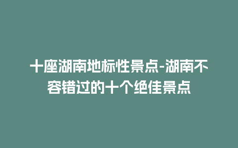 十座湖南地标性景点-湖南不容错过的十个绝佳景点