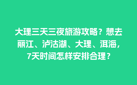 大理三天三夜旅游攻略？想去丽江、泸沽湖、大理、洱海，7天时间怎样安排合理？