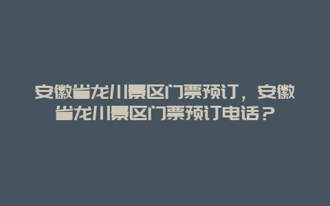 安徽省龙川景区门票预订，安徽省龙川景区门票预订电话？