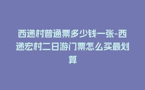 西递村普通票多少钱一张-西递宏村二日游门票怎么买最划算