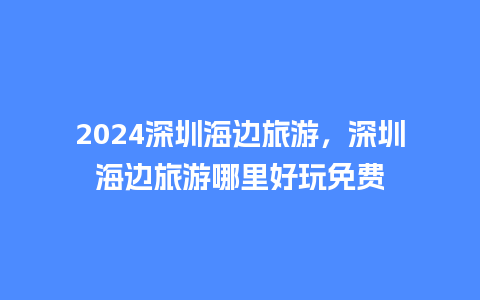 2024深圳海边旅游，深圳海边旅游哪里好玩免费