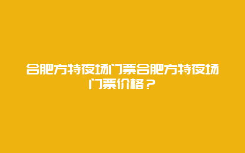 合肥方特夜场门票合肥方特夜场门票价格？