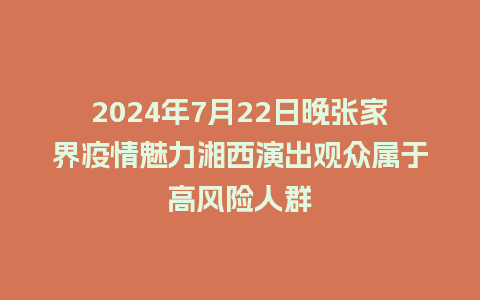 2024年7月22日晚张家界疫情魅力湘西演出观众属于高风险人群