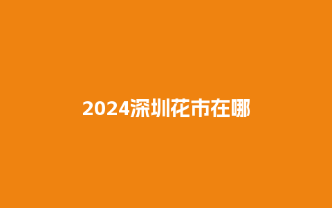 2024深圳花市在哪