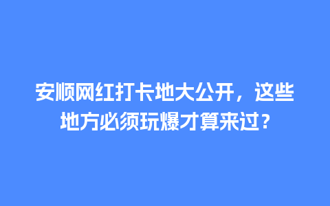 安顺网红打卡地大公开，这些地方必须玩爆才算来过？