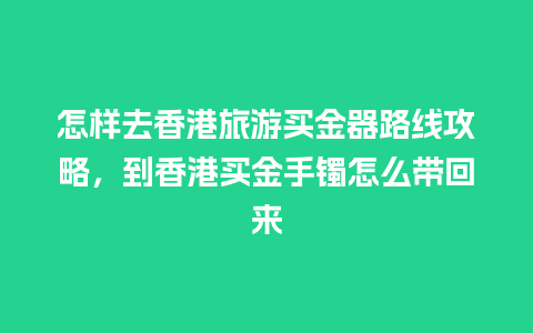 怎样去香港旅游买金器路线攻略，到香港买金手镯怎么带回来