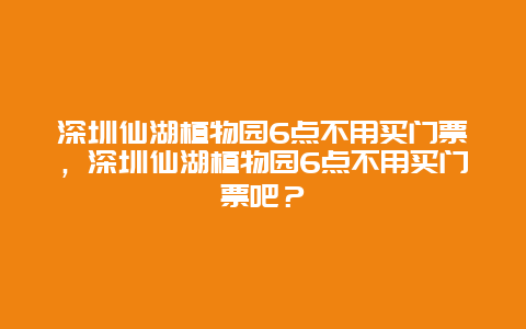 深圳仙湖植物园6点不用买门票，深圳仙湖植物园6点不用买门票吧？