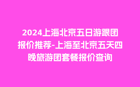 2024上海北京五日游跟团报价推荐-上海至北京五天四晚旅游团套餐报价查询