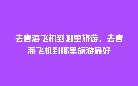 去青海飞机到哪里旅游，去青海飞机到哪里旅游最好