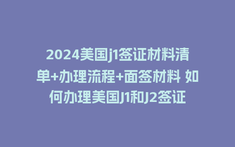 2024美国j1签证材料清单+办理流程+面签材料 如何办理美国J1和J2签证