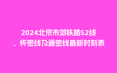 2024北京市郊铁路S2线、怀密线及通密线最新时刻表