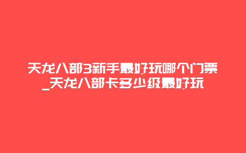 天龙八部3新手最好玩哪个门票_天龙八部卡多少级最好玩