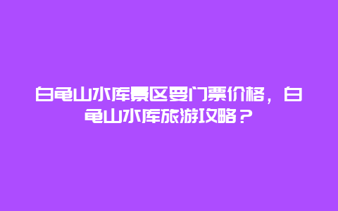 白龟山水库景区要门票价格，白龟山水库旅游攻略？