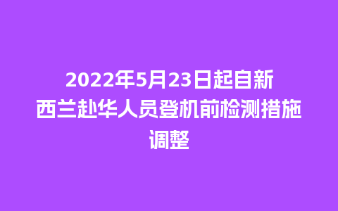 2022年5月23日起自新西兰赴华人员登机前检测措施调整