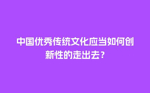 中国优秀传统文化应当如何创新性的走出去？