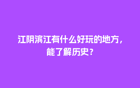 江阴滨江有什么好玩的地方，能了解历史？