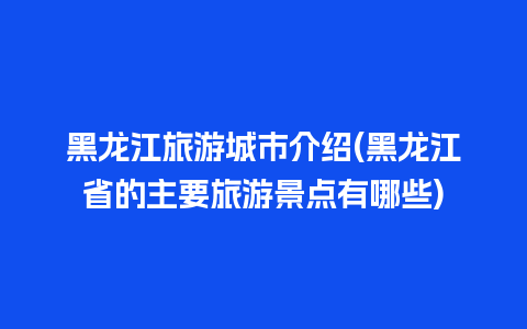 黑龙江旅游城市介绍(黑龙江省的主要旅游景点有哪些)