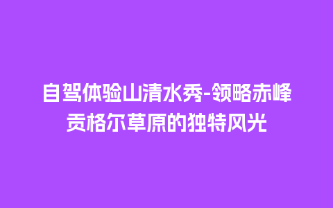 自驾体验山清水秀-领略赤峰贡格尔草原的独特风光