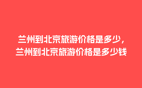 兰州到北京旅游价格是多少，兰州到北京旅游价格是多少钱